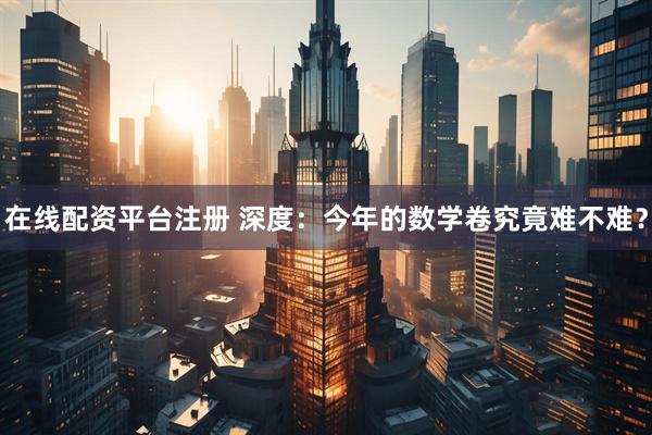 在线配资平台注册 深度：今年的数学卷究竟难不难？