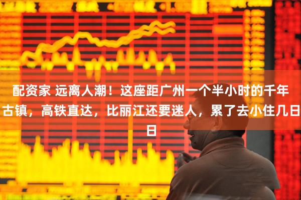配资家 远离人潮！这座距广州一个半小时的千年古镇，高铁直达，比丽江还要迷人，累了去小住几日