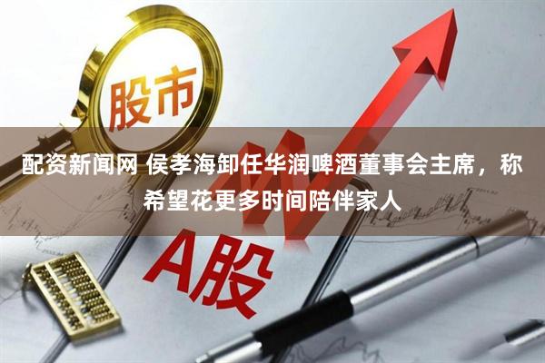 配资新闻网 侯孝海卸任华润啤酒董事会主席，称希望花更多时间陪伴家人