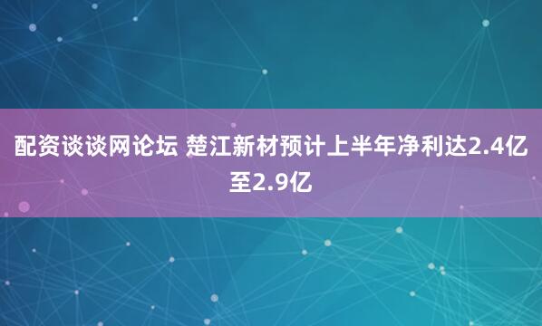 配资谈谈网论坛 楚江新材预计上半年净利达2.4亿至2.9亿