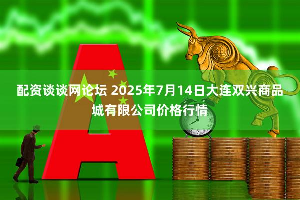 配资谈谈网论坛 2025年7月14日大连双兴商品城有限公司价格行情