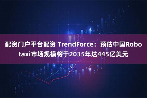 配资门户平台配资 TrendForce：预估中国Robotaxi市场规模将于2035年达445亿美元