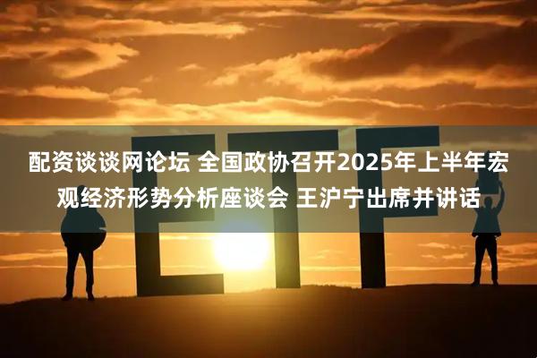 配资谈谈网论坛 全国政协召开2025年上半年宏观经济形势分析座谈会 王沪宁出席并讲话