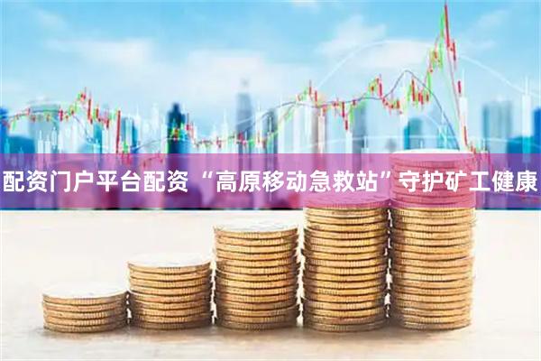 配资门户平台配资 “高原移动急救站”守护矿工健康
