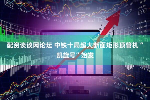 配资谈谈网论坛 中铁十局超大断面矩形顶管机“凯旋号”始发