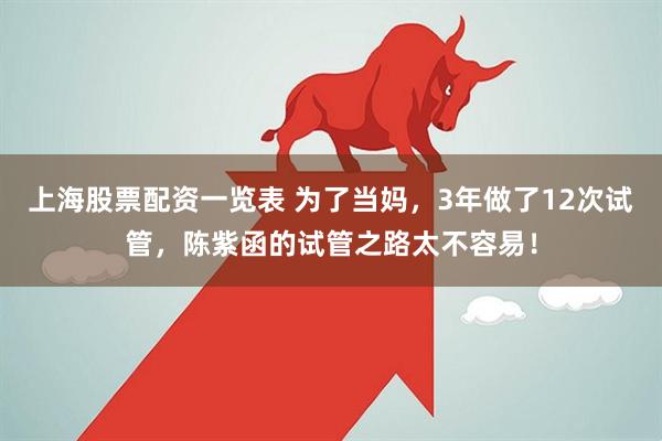 上海股票配资一览表 为了当妈，3年做了12次试管，陈紫函的试管之路太不容易！