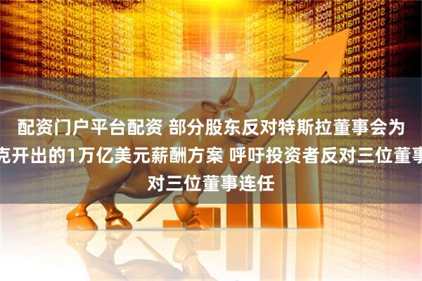 配资门户平台配资 部分股东反对特斯拉董事会为马斯克开出的1万亿美元薪酬方案 呼吁投资者反对三位董事连任