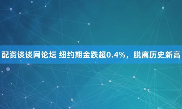 配资谈谈网论坛 纽约期金跌超0.4%，脱离历史新高