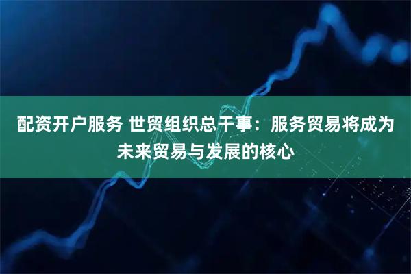 配资开户服务 世贸组织总干事:服务贸易将成为未来贸易与发展的核心