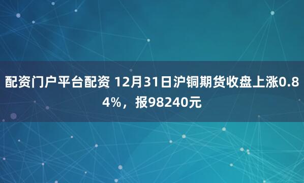 配资门户平台配资 12月31日沪铜期货收盘上涨0.84%，报98240元