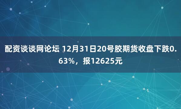 配资谈谈网论坛 12月31日20号胶期货收盘下跌0.63%，报12625元