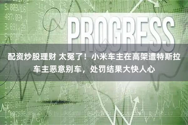 配资炒股理财 太冤了！小米车主在高架遭特斯拉车主恶意别车，处罚结果大快人心