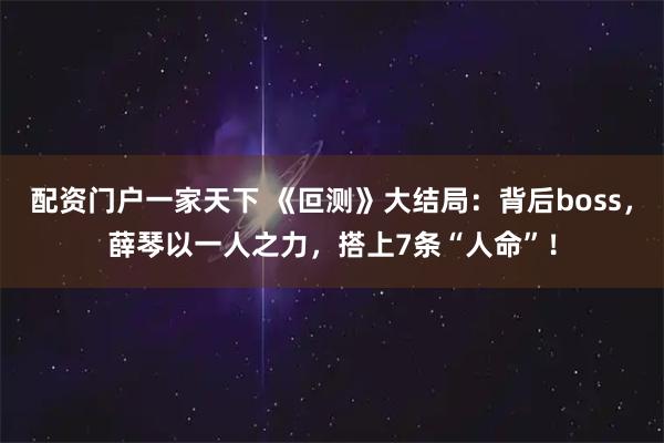 配资门户一家天下 《叵测》大结局：背后boss，薛琴以一人之力，搭上7条“人命”！