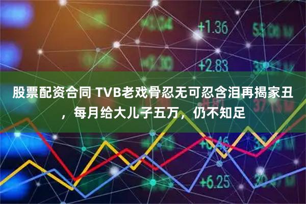 股票配资合同 TVB老戏骨忍无可忍含泪再揭家丑，每月给大儿子五万，仍不知足