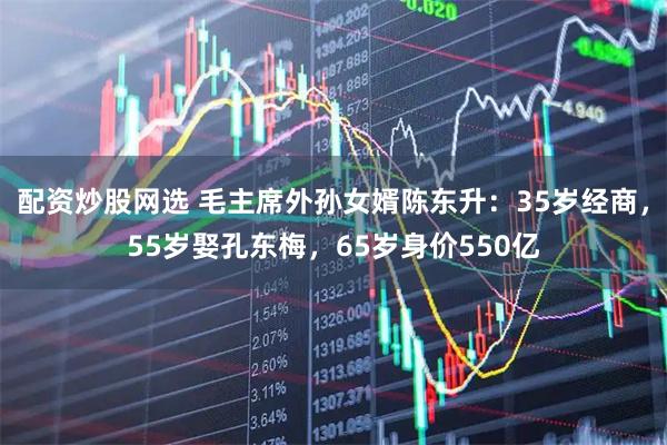 配资炒股网选 毛主席外孙女婿陈东升：35岁经商，55岁娶孔东梅，65岁身价550亿