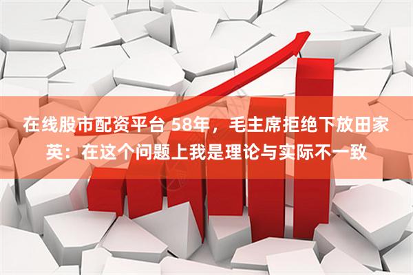 在线股市配资平台 58年，毛主席拒绝下放田家英：在这个问题上我是理论与实际不一致