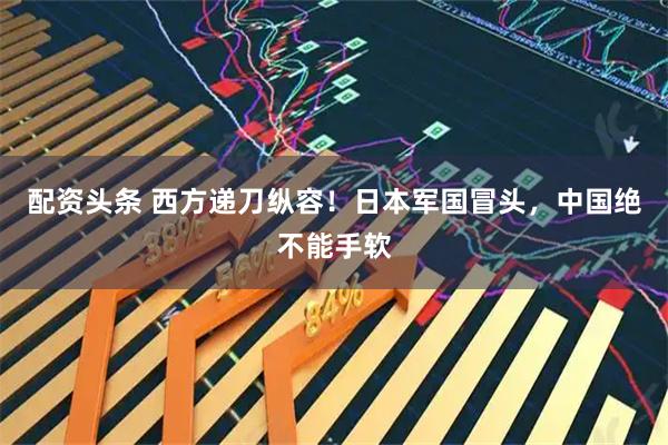 配资头条 西方递刀纵容！日本军国冒头，中国绝不能手软