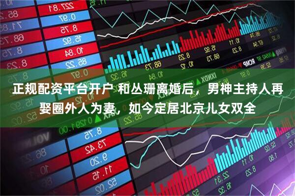 正规配资平台开户 和丛珊离婚后，男神主持人再娶圈外人为妻，如今定居北京儿女双全