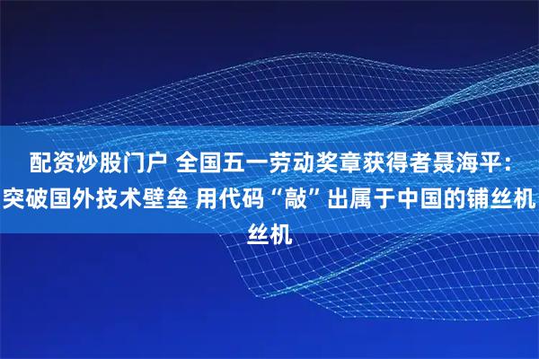 配资炒股门户 全国五一劳动奖章获得者聂海平：突破国外技术壁垒 用代码“敲”出属于中国的铺丝机