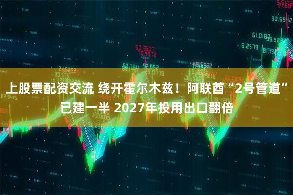 上股票配资交流 绕开霍尔木兹！阿联酋“2号管道”已建一半 2027年投用出口翻倍