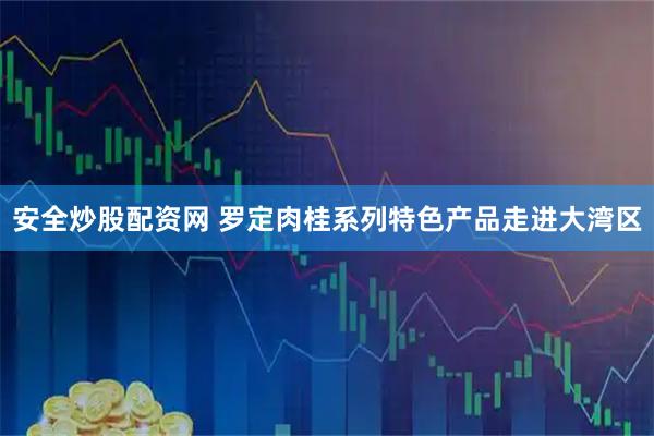 安全炒股配资网 罗定肉桂系列特色产品走进大湾区