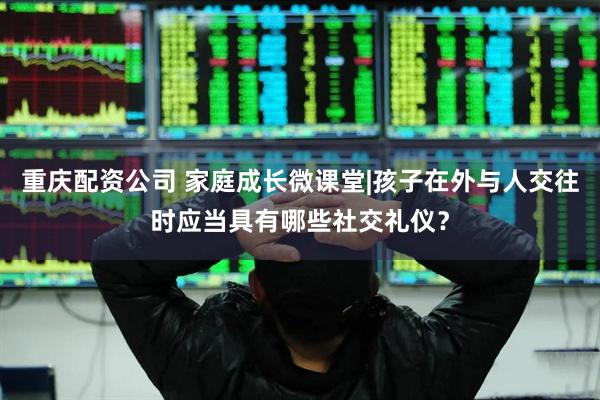 重庆配资公司 家庭成长微课堂|孩子在外与人交往时应当具有哪些社交礼仪？