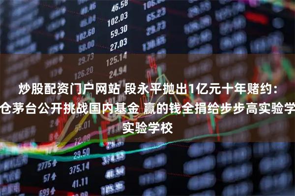 炒股配资门户网站 段永平抛出1亿元十年赌约：重仓茅台公开挑战国内基金 赢的钱全捐给步步高实验学校