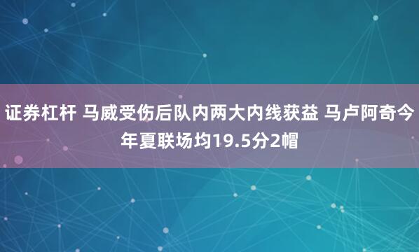 证券杠杆 马威受伤后队内两大内线获益 马卢阿奇今年夏联场均19.5分2帽