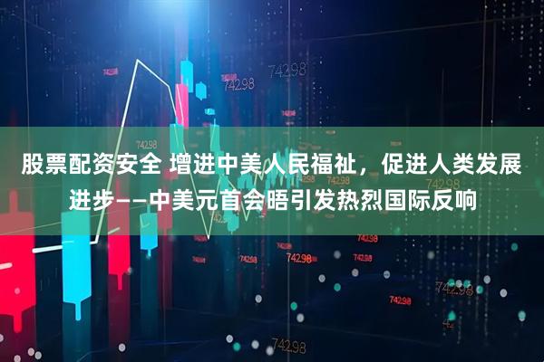 股票配资安全 增进中美人民福祉，促进人类发展进步——中美元首会晤引发热烈国际反响